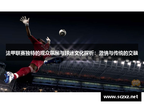 法甲联赛独特的观众氛围与球迷文化探析：激情与传统的交融